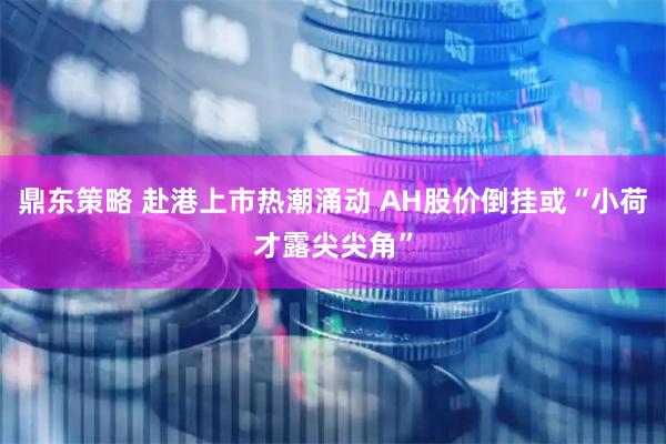 鼎东策略 赴港上市热潮涌动 AH股价倒挂或“小荷才露尖尖角”