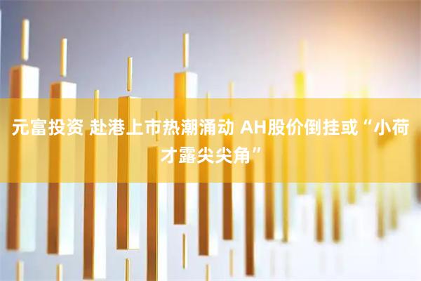 元富投资 赴港上市热潮涌动 AH股价倒挂或“小荷才露尖尖角”