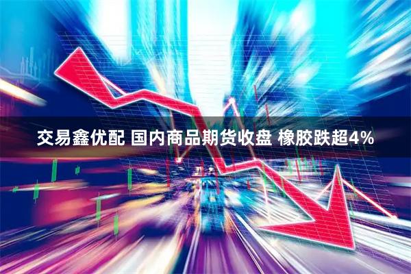 交易鑫优配 国内商品期货收盘 橡胶跌超4%
