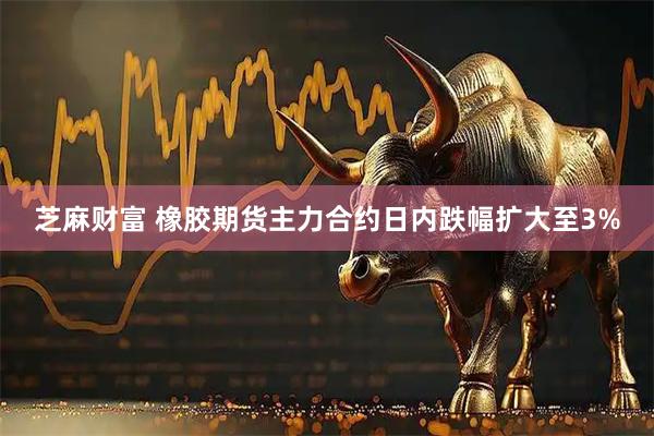 芝麻财富 橡胶期货主力合约日内跌幅扩大至3%