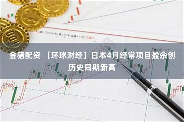 金猪配资 【环球财经】日本4月经常项目盈余创历史同期新高