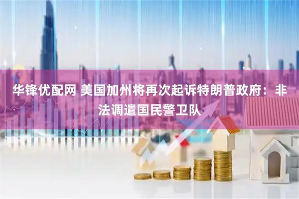 华锋优配网 美国加州将再次起诉特朗普政府：非法调遣国民警卫队