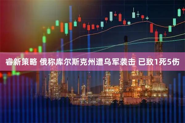 睿新策略 俄称库尔斯克州遭乌军袭击 已致1死5伤