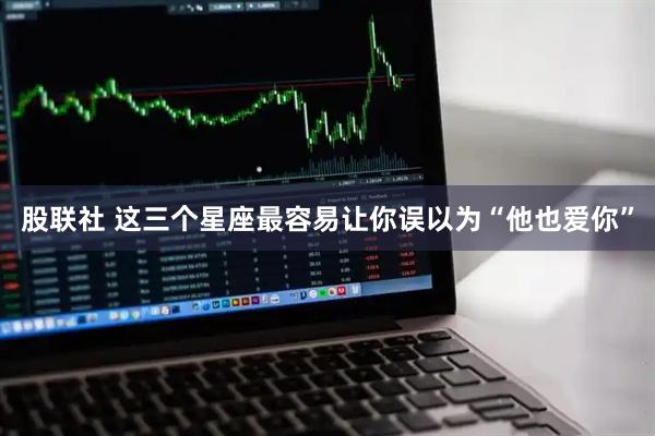 股联社 这三个星座最容易让你误以为“他也爱你”