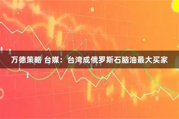 万德策略 台媒：台湾成俄罗斯石脑油最大买家