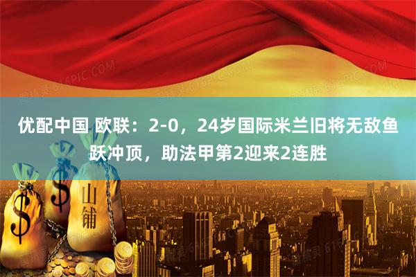 优配中国 欧联：2-0，24岁国际米兰旧将无敌鱼跃冲顶，助法甲第2迎来2连胜