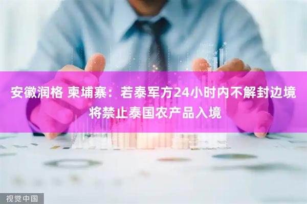 安徽润格 柬埔寨：若泰军方24小时内不解封边境 将禁止泰国农产品入境