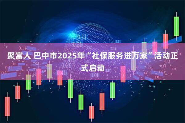 聚富人 巴中市2025年“社保服务进万家”活动正式启动