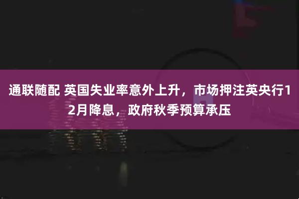 通联随配 英国失业率意外上升，市场押注英央行12月降息，政府秋季预算承压