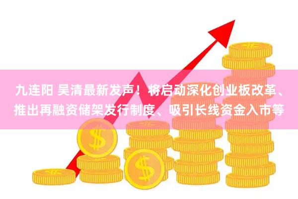 九连阳 吴清最新发声！将启动深化创业板改革、推出再融资储架发行制度、吸引长线资金入市等