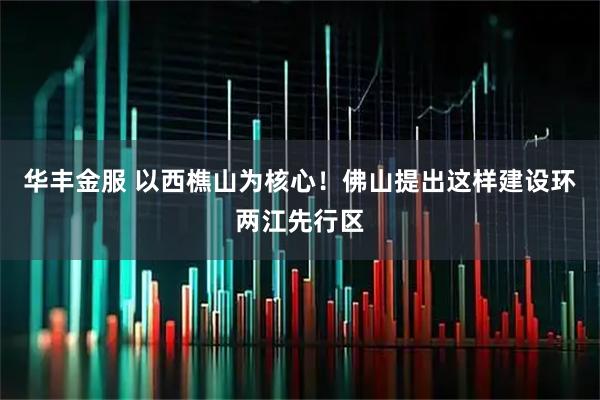 华丰金服 以西樵山为核心!佛山提出这样建设环两江先行区