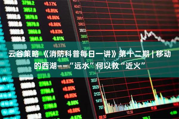 云谷策略 《消防科普每日一讲》第十二期 | 移动的西湖——“远水”何以救“近火”