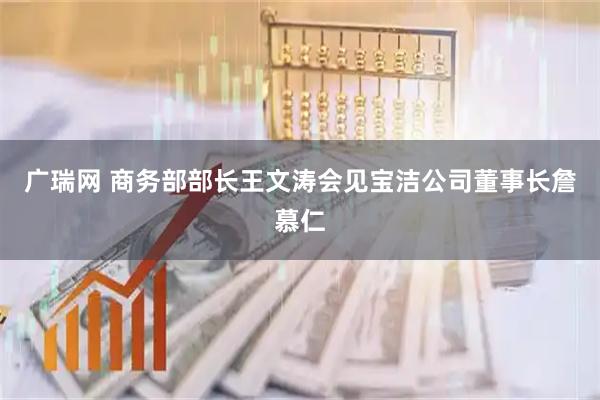 广瑞网 商务部部长王文涛会见宝洁公司董事长詹慕仁