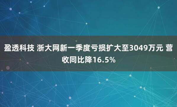 盈透科技 浙大网新一季度亏损扩大至3049万元 营收同比降16.5%