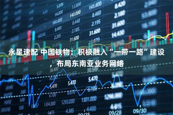 永星速配 中国铁物：积极融入“一带一路”建设，布局东南亚业务网络