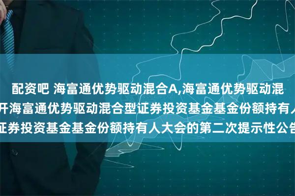 配资吧 海富通优势驱动混合A,海富通优势驱动混合C: 关于以通讯方式召开海富通优势驱动混合型证券投资基金基金份额持有人大会的第二次提示性公告