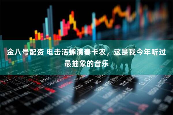 金八号配资 电击活蝉演奏卡农，这是我今年听过最抽象的音乐