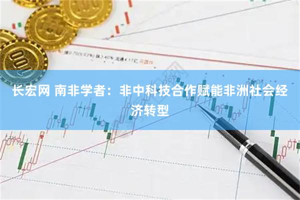 长宏网 南非学者:非中科技合作赋能非洲社会经济转型