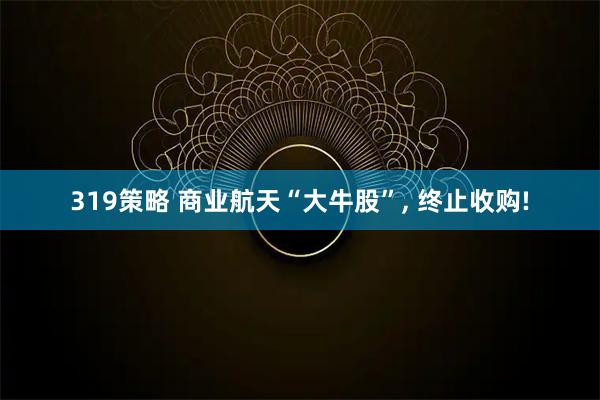 319策略 商业航天“大牛股”, 终止收购!
