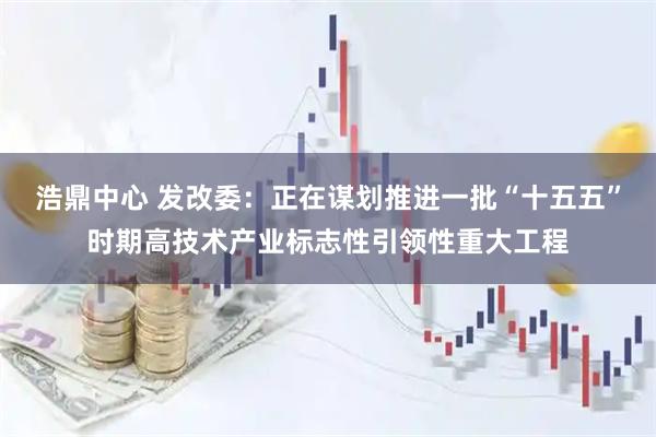 浩鼎中心 发改委:正在谋划推进一批“十五五”时期高技术产业标志性引领性重大工程