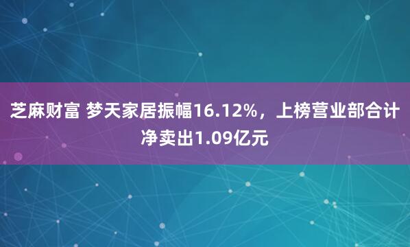 芝麻财富 梦天家居振幅16.12%,上榜营业部合计净卖出1.09亿元