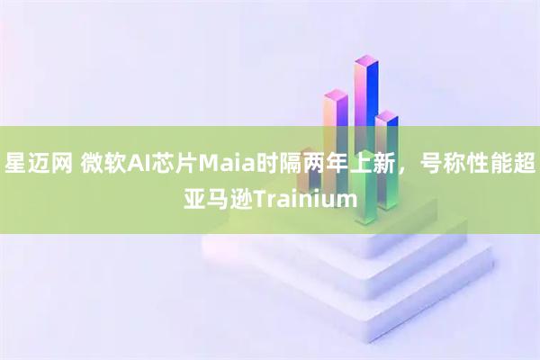 星迈网 微软AI芯片Maia时隔两年上新,号称性能超亚马逊Trainium