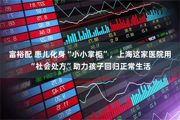 富裕配 患儿化身“小小掌柜”，上海这家医院用“社会处方”助力孩子回归正常生活