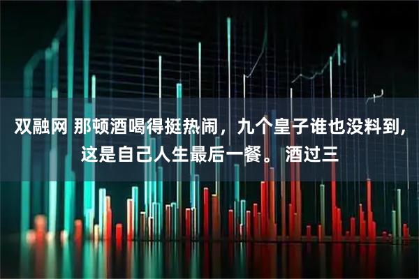 双融网 那顿酒喝得挺热闹,九个皇子谁也没料到,这是自己人生最后一餐。 酒过三